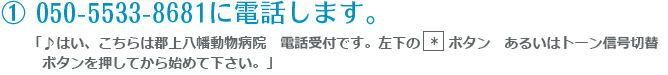 ① 050-5533-8681に電話します。「♪はい、こちらは郡上八幡動物病院　電話受付です。左下の  *  ボタン　あるいはトーン信号切替ボタンを押してから始めて下さい。」