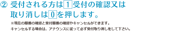 ② 受付される方は 1 受付の確認又は取り消しは 0 を押します。※現在の順番の確認と受付順番の確認やキャンセルができます。キャンセルする場合は、アナウンスに従って必ず受付取り消しをして下さい。