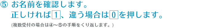 ⑤ お名前を確認します。正しければ 1 、違う場合は 0 を押します。(複数受付の場合は④～⑤の手順をくり返します。)