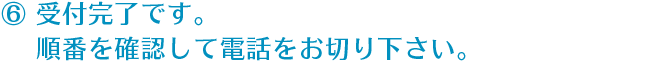 ⑥ 受付完了です。順番を確認して電話をお切り下さい。